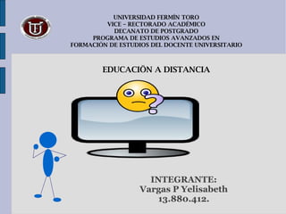 UNIVERSIDAD FERMÍN TORO VICE – RECTORADO ACADÉMICO DECANATO DE POSTGRADO PROGRAMA DE ESTUDIOS AVANZADOS EN FORMACIÓN DE ESTUDIOS DEL DOCENTE UNIVERSITARIO EDUCACIÖN A DISTANCIA INTEGRANTE: Vargas P Yelisabeth 13.880.412. 