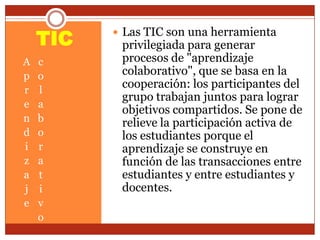 TIC
A
p
r
e
n
d
i
z
a
j
e
c
o
l
a
b
o
r
a
t
i
v
o
 Las TIC son una herramienta
privilegiada para generar
procesos de "aprendizaje
colaborativo", que se basa en la
cooperación: los participantes del
grupo trabajan juntos para lograr
objetivos compartidos. Se pone de
relieve la participación activa de
los estudiantes porque el
aprendizaje se construye en
función de las transacciones entre
estudiantes y entre estudiantes y
docentes.
 