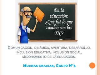 COMUNICACIÓN, DINÁMICA, APERTURA, DESARROLLO,
INCLUSIÓN EDUCATIVA, INCLUSIÓN SOCIAL,
MEJORAMIENTO DE LA EDUCACIÓN.
MUCHAS GRACIAS, GRUPO N°3
 