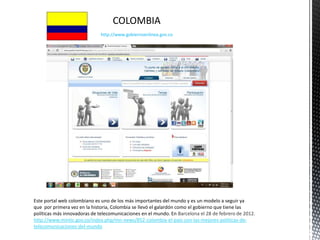 COLOMBIA
                              http://www.gobiernoenlinea.gov.co




Este portal web colombiano es uno de los más importantes del mundo y es un modelo a seguir ya
que por primera vez en la historia, Colombia se llevó el galardón como el gobierno que tiene las
políticas más innovadoras de telecomunicaciones en el mundo. En Barcelona el 28 de febrero de 2012.
http://www.mintic.gov.co/index.php/mn-news/852-colombia-el-pais-con-las-mejores-politicas-de-
telecomunicaciones-del-mundo
 