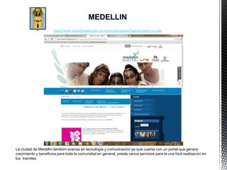 MEDELLIN
                       http://www.medellindigital.gov.co/nuestraestrategia/Paginas/gobierno.aspx




La ciudad de Medellín también avanza en tecnología y comunicación ya que cuenta con un portal que genera
crecimiento y beneficios para toda la comunidad en general, presta varios servicios para la una fácil realización en
los tramites.
 