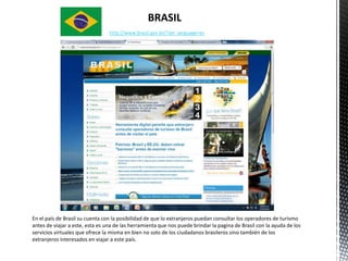 BRASIL
                                 http://www.brasil.gov.br/?set_language=es




En el país de Brasil su cuenta con la posibilidad de que lo extranjeros puedan consultar los operadores de turismo
antes de viajar a este, esta es una de las herramienta que nos puede brindar la pagina de Brasil con la ayuda de los
servicios virtuales que ofrece la misma en bien no solo de los ciudadanos brasileros sino también de los
extranjeros interesados en viajar a este país.
 