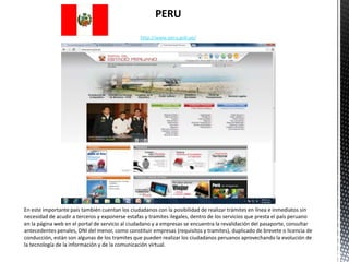 PERU
                                                 http://www.peru.gob.pe/




En este importante país también cuentan los ciudadanos con la posibilidad de realizar trámites en línea e inmediatos sin
necesidad de acudir a terceros y exponerse estafas y tramites ilegales, dentro de los servicios que presta el país peruano
en la página web en el portal de servicio al ciudadano y a empresas se encuentra la revalidación del pasaporte, consultar
antecedentes penales, DNI del menor, como constituir empresas (requisitos y tramites), duplicado de brevete o licencia de
conducción, están son algunas de los tramites que pueden realizar los ciudadanos peruanos aprovechando la evolución de
la tecnología de la información y de la comunicación virtual.
 