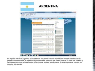ARGENTINA




En el portal virtual de Argentina los ciudadanos encuentran variada información, desde la historia que les
proporciona información de importancia para todas las personas que hacen parte de su país, con sucesos y
personajes históricos representativos de su cultura, también encuentran la facilidad de realizar trámites sin
mayores dificultades.
 