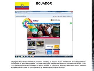 ECUADOR




La página oficial de Ecuador es un poco más sencilla y no recopila mucha información, le da la opción a los
ciudadanos de realizar trámites sin salir de su casa y sin mayores traumas con un nombre de usuario y una
contraseña previamente creados en su portal. También es importante resaltar que Ecuador estuvo presente
en Colombia para mirar el funcionamiento de las pagina de gobierno en línea.
 