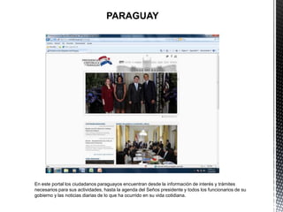 PARAGUAY




En este portal los ciudadanos paraguayos encuentran desde la información de interés y trámites
necesarios para sus actividades, hasta la agenda del Seños presidente y todos los funcionarios de su
gobierno y las noticias diarias de lo que ha ocurrido en su vida cotidiana.
 
