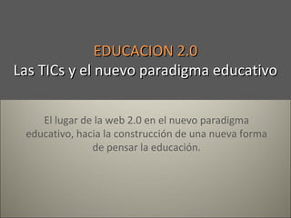 EDUCACION 2.0
Las TICs y el nuevo paradigma educativo
El lugar de la web 2.0 en el nuevo paradigma
educativo, hacia la construcción de una nueva forma
de pensar la educación.

 