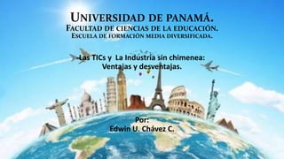 UNIVERSIDAD DE PANAMÁ.
FACULTAD DE CIENCIAS DE LA EDUCACIÓN.
ESCUELA DE FORMACIÓN MEDIA DIVERSIFICADA.
Las TICs y La Industria sin chimenea:
Ventajas y desventajas.
Por:
Edwin U. Chávez C.
 