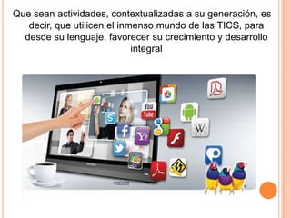 Que sean actividades, contextualizadas a su generación, es
decir, que utilicen el inmenso mundo de las TICS, para
desde su lenguaje, favorecer su crecimiento y desarrollo
integral

 