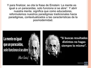 Y para finalizar, se cita la frase de Einstein: La mente es
igual a un paracaídas, solo funciona si se abre”. Y abrir
nuestra mente, significa que como educadores,
reformulemos nuestros paradigmas tradicionales hacia
paradigmas, contextualizados a las características de la
posmodernidad.

 