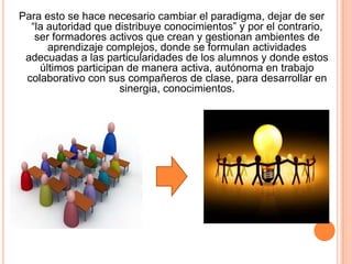Para esto se hace necesario cambiar el paradigma, dejar de ser
“la autoridad que distribuye conocimientos” y por el contrario,
ser formadores activos que crean y gestionan ambientes de
aprendizaje complejos, donde se formulan actividades
adecuadas a las particularidades de los alumnos y donde estos
últimos participan de manera activa, autónoma en trabajo
colaborativo con sus compañeros de clase, para desarrollar en
sinergia, conocimientos.

 