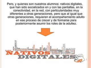 Pero, y quienes son nuestros alumnos: nativos digitales,
que han sido socializados en y con las pantallas, en la
conectividad, en la red, con particularidades muy
diferentes a otras generaciones, pero que al igual que
otras generaciones, requieren el acompañamiento adulto
en ese proceso de crecer y de formarse para
posteriormente asumir los roles de la adultez.

 