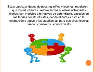 Estas particularidades de nuestros niños y jóvenes, requieren
que los educadores, reformulemos nuestras actividades
diarias, con modelos alternativos de aprendizaje, basados en
las teorías constructivistas, donde el énfasis este en la
orientación y apoyo a los estudiantes, para que ellos mismos
puedan construir su conocimiento.

 