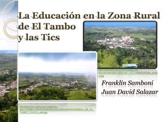 La Educación en la Zona Rural
de El Tambo
y las Tics


                                                           http://eltambo-cauca.gov.co/apc-aa-
                                                           files/65356162613934396133623964633463/el_tamb
                                                           o.jpg


                                                             Franklin Samboni
                                                             Juan David Salazar

http://eltambo-cauca.gov.co/apc-aa-
files/33326631356463383636633331636330/PARORAMICA_DE_EL_
TAMBO_CAUCA_web.jpg
 
