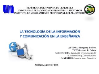REPÚBLICA BOLIVARIANA DE VENEZUELA
UNIVERSIDAD PEDAGOGICA EXPERIMENTAL LIBERTADOR
INSTITUTO DE MEJORAMIENTO PROFESIONAL DEL MAGISTERIO
AUTORA: Margessy Suárez
TUTOR: Jesús E. Pulido
ASIGNATURA: Educación y Tecnologías de
la Información y Comunicación
MAESTRÍA: Innovaciones Educativa
Acarigua, Agosto de 2015
 