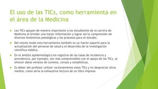 El uso de las TICs, como herramienta en
el área de la Medicina
 Las TICs apoyan de manera importante a los estudiantes de la carrera de
Medicina al brindar una mejor información y lograr así la comprensión de
diversos fenómenos patológicos y los procesos para el estudio.
 Del mismo modo esta herramienta también es un fuerte soporte para la
actualización del personal de salud y el desarrollo de la investigación
científica médica.
 En el ámbito epidemiológico los registros de las tasas de incidencia y
prevalencia, por ejemplo, son más comprensibles con el apoyo de las TICs, al
ofrecer datos veraces de conteos, censos y estadísticas.
 Es deber del profesor utilizar racionalmente estas TICs y no despreciar otros
medios, como sería la exhaustiva lectura de un libro impreso
 