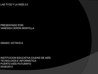 LAS TI’CS Y LA WEB 2.0
PRESENTADO POR:
VANESSA CERÓN MONTILLA
GRADO: OCTAVO A
INSTITUCION EDUCATIVA CIUDAD DE ASÍS
TECNOLOGÍA E INFORMÁTICA
PUERTO ASÍS PUTUMAYO
05/06/2013
 