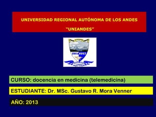 UNIVERSIDAD REGIONAL AUTÓNOMA DE LOS ANDES
“UNIANDES”
CURSO: docencia en medicina (telemedicina)
ESTUDIANTE: Dr. MSc. Gustavo R. Mora Venner
AÑO: 2013
 