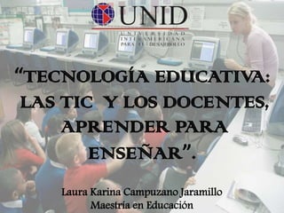 “TECNOLOGÍA EDUCATIVA:
 LAS TIC Y LOS DOCENTES,
     APRENDER PARA
        ENSEÑAR”.
    Laura Karina Campuzano Jaramillo
          Maestría en Educación
 