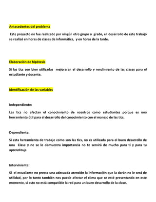 Antecedentes del problema 
Este proyecto no fue realizado por ningún otro grupo o grado, el desarrollo de este trabajo se realizó en horas de clases de informática, y en horas de la tarde. 
Elaboración de hipótesis 
Si las tics son bien utilizadas mejoraran el desarrollo y rendimiento de las clases para el estudiante y docente. 
Identificación de las variables 
Independiente: 
Las tics no afectan el conocimiento de nosotros como estudiantes porque es una herramienta útil para el desarrollo del conocimiento con el manejo de las tics. 
Dependiente: 
Si esta herramienta de trabajo como son las tics, no es utilizada para el buen desarrollo de una Clase y no se le demuestra importancia no te servirá de mucho para ti y para tu aprendizaje 
Interviniente: 
Si el estudiante no presta una adecuada atención la información que la darán no le será de utilidad, por lo tanto también nos puede afectar el clima que se esté presentando en este momento, si esto no está compatible la red para un buen desarrollo de la clase. 
 