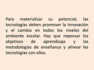 Para materializar su potencial, las
tecnologías deben promover la innovación
y el cambio en todos los niveles del
ambiente escolar. Hay que repensar los
objetivos de aprendizaje y las
metodologías de enseñanza y alinear las
tecnologías con ellos.
 
