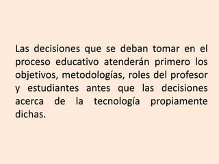 Las decisiones que se deban tomar en el
proceso educativo atenderán primero los
objetivos, metodologías, roles del profesor
y estudiantes antes que las decisiones
acerca de la tecnología propiamente
dichas.
 