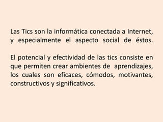 Las Tics son la informática conectada a Internet,
y especialmente el aspecto social de éstos.
El potencial y efectividad de las tics consiste en
que permiten crear ambientes de aprendizajes,
los cuales son eficaces, cómodos, motivantes,
constructivos y significativos.
 