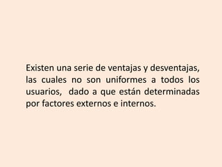 Existen una serie de ventajas y desventajas,
las cuales no son uniformes a todos los
usuarios, dado a que están determinadas
por factores externos e internos.
 