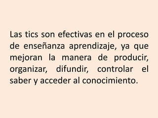 Las tics son efectivas en el proceso
de enseñanza aprendizaje, ya que
mejoran la manera de producir,
organizar, difundir, controlar el
saber y acceder al conocimiento.
 