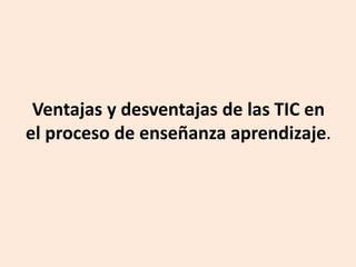 Ventajas y desventajas de las TIC en
el proceso de enseñanza aprendizaje.
 