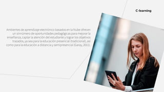 Ambientes de aprendizaje electrónico basados en la Nube ofrecen
un sinnúmero de oportunidades pedagógicas para mejorar la
enseñanza, captar la atención del estudiante y lograr los objetivos
trazados, ya sea para la educación presencial (tradicional), así
como para la educación a distancia y semipresencial (Garay, 2011).
C-learning
 
