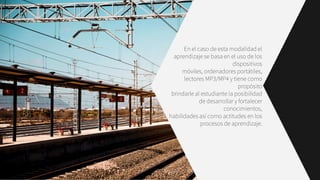 En el caso de esta modalidad el
aprendizaje se basa en el uso de los
dispositivos
móviles, ordenadores portátiles,
lectores MP3/MP4 y tiene como
propósito
brindarle al estudiante la posibilidad
de desarrollar y fortalecer
conocimientos,
habilidades así como actitudes en los
procesos de aprendizaje.
 