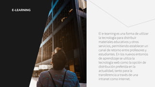 E-LEARNING
El e-learning es una forma de utilizar
la tecnología para distribuir
materiales educativos y otros
servicios, permitiendo establecer un
canal de retorno entre profesores y
estudiantes. En los nuevos entornos
de aprendizaje se utiliza la
tecnología web como la opción de
distribución preferida en la
actualidad, tanto para la
transferencia a través de una
intranet como Internet.
 
