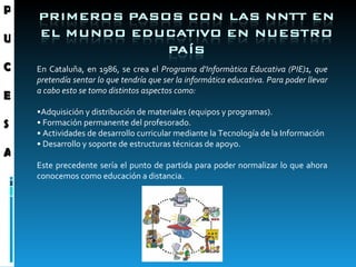 En Cataluña, en 1986, se crea el  Programa d'Informàtica Educativa (PIE)1, que pretendía sentar lo que tendría que ser la informática educativa. Para poder llevar a cabo esto se tomo distintos aspectos como: • Adquisición y distribución de materiales (equipos y programas).  •  Formación permanente del profesorado.  •  Actividades de desarrollo curricular mediante la Tecnología de la Información  •  Desarrollo y soporte de estructuras técnicas de apoyo.  Este precedente sería el punto de partida para poder normalizar lo que ahora conocemos como educación a distancia. P U C E S A 