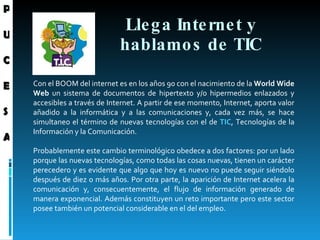 Llega Internet y hablamos de TIC Con  el BOOM del internet es en los años 90 con el nacimiento de la  World Wide Web  un sistema de documentos de hipertexto y/o hipermedios enlazados y accesibles a través de Internet. A partir de ese momento, Internet, aporta valor añadido a la informática y a las comunicaciones y, cada vez más, se hace simultaneo el término de nuevas tecnologías con el de  TIC , Tecnologías de la Información y la Comunicación.  Probablemente este cambio terminológico obedece a dos factores: por un lado porque las nuevas tecnologías, como todas las cosas nuevas, tienen un carácter perecedero y es evidente que algo que hoy es nuevo no puede seguir siéndolo después de diez o más años. Por otra parte, la aparición de Internet acelera la comunicación y, consecuentemente, el flujo de información generado de manera exponencial. Además constituyen un reto importante pero este sector posee también un potencial considerable en el del empleo.  P U C E S A 