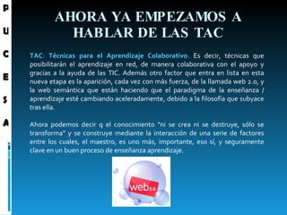 AHORA YA EMPEZAMOS A HABLAR DE LAS TAC TAC :  Técnicas para el Aprendizaje Colaborativo .  Es decir, técnicas que posibilitarán el aprendizaje en red, de manera colaborativa con el apoyo y gracias a la ayuda de las TIC. Además otro factor que entra en lista en esta nueva etapa es la aparición, cada vez con más fuerza, de la llamada web 2.0, y la web semántica que están haciendo que el paradigma de la enseñanza / aprendizaje esté cambiando aceleradamente, debido a la filosofía que subyace tras ella.   Ahora podemos decir q el conocimiento "ni se crea ni se destruye, sólo se transforma" y se construye mediante la interacción de una serie de factores entre los cuales, el maestro, es uno más, importante, eso sí, y seguramente clave en un buen proceso de enseñanza aprendizaje. P U C E S A 