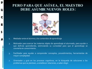 PERO PARA QUE ASÍ SEA, EL MAESTRO  DEBE ASUMIR NUEVOS ROLES: Mediador entre el alumno y los contenidos de aprendizaje  Motivador para acercar las materias objeto de aprendizaje al alumnado, para ayudar a que disfrute aprendiendo, estimulando su curiosidad para que el aprendizaje se convierta en conocimiento. Facilitador para ayudar a comprender conceptos, procedimientos, herramientas de mayor complejidad.  Orientador y guía en los procesos cognitivos, en la búsqueda de soluciones a los problemas que se plantean, a establecer relaciones, a saber elegir.   P U C E S A 