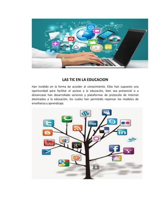 LAS TIC EN LA EDUCACION
Han incidido en la forma de acceder al conocimiento. Ellas han supuesto una
oportunidad para facilitar el acceso a la educación, bien sea presencial o a
distanciase han desarrollado servicios y plataformas de protocolo de Internet
destinados a la educación, los cuales han permitido repensar los modelos de
enseñanza y aprendizaje.
 
