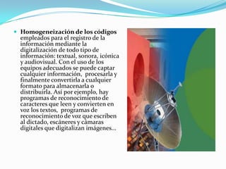 Homogeneización de los códigos empleados para el registro de la información mediante la digitalizaciónde todo tipo de información: textual, sonora, icónica  y audiovisual. Con el uso de los equipos adecuados se puede captar cualquier información,  procesarla y finalmente convertirla a cualquier formato para almacenarla o distribuirla. Así por ejemplo, hay programas de reconocimiento de caracteres que leen y convierten en voz los textos,  programas de reconocimiento de voz que escriben al dictado, escáneres y cámaras digitales que digitalizan imágenes...