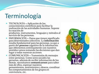 TerminologíaTECNOLOGÍA = Aplicación de los conocimientos científicos para facilitar la realización de las actividades humanas. Supone la creación de productos, instrumentos, lenguajes y métodos al servicio de las personas. INFORMACIÓN = Datos que tienen significado para determinados colectivos. La información resulta fundamental para las personas, ya que a partir del proceso cognitivo de la información que obtenemos continuamente con nuestros sentidos vamos tomando las decisiones que dan lugar a todas nuestras acciones.COMUNICACIÓN = Transmisión de mensajes entre personas. Como seres sociales las personas, además de recibir información de los demás, necesitamos comunicarnos para saber más de ellos, expresar nuestros pensamientos, sentimientos y deseos, coordinar los comportamientos de los grupos en convivencia, etc.