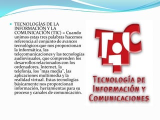 TECNOLOGÍAS DE LA INFORMACIÓN Y LA COMUNICACIÓN (TIC) = Cuando unimos estas tres palabras hacemos referencia al conjunto de avances tecnológicos que nos proporcionan la informática, las telecomunicaciones y las tecnologías audiovisuales, que comprenden los desarrollos relacionados con los ordenadores, Internet, la telefonía, los "mas media", las aplicaciones multimedia y la realidad virtual. Estas tecnologías básicamente nos proporcionan información, herramientas para su proceso y canales de comunicación.