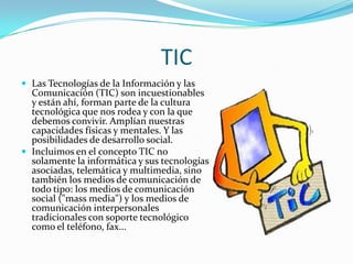 TICLas Tecnologías de la Información y las Comunicación (TIC) son incuestionables y están ahí, forman parte de la cultura tecnológica que nos rodea y con la que debemos convivir. Amplían nuestras capacidades físicas y mentales. Y las posibilidades de desarrollo social.Incluimos en el concepto TIC no solamente la informática y sus tecnologías asociadas, telemática y multimedia, sino también los medios de comunicación de todo tipo: los medios de comunicación social ("mass media") y los medios de comunicación interpersonales tradicionales con soporte tecnológico como el teléfono, fax...