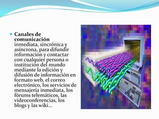 Canales de comunicación inmediata, sincrónica y asíncrona, para difundir información y contactar con cualquier persona o institución del mundo mediante la edición y difusión de información en formato web, el correo electrónico, los servicios de mensajería inmediata, los fórums telemáticos, las videoconferencias, los blogs y las wiki...