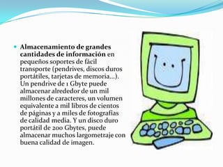 Almacenamiento de grandes cantidades de información en pequeños soportes de fácil transporte (pendrives, discos duros portátiles, tarjetas de memoria...). Un pendrive de 1 Gbyte puede almacenar alrededor de un mil millones de caracteres, un volumen equivalente a mil libros de cientos de páginas y a miles de fotografías de calidad media. Y un disco duro portátil de 200 Gbytes, puede almacenar muchos largometraje con buena calidad de imagen.