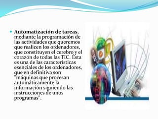 Automatización de tareas, mediante la programación de las actividades que queremos que realicen los ordenadores, que constituyen el cerebro y el corazón de todas las TIC. Ésta es una de las características esenciales de los ordenadores, que en definitiva son  "máquinas que procesan automáticamente la información siguiendo las instrucciones de unos programas".
