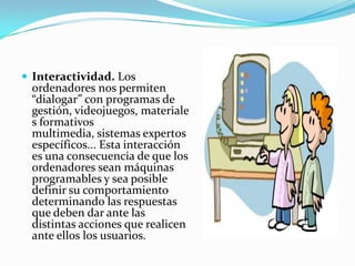 Interactividad. Los ordenadores nos permiten “dialogar” con programas de gestión, videojuegos, materiales formativos multimedia, sistemas expertos específicos... Esta interacción es una consecuencia de que los ordenadores sean máquinas programables y sea posible definir su comportamiento determinando las respuestas que deben dar ante las distintas acciones que realicen ante ellos los usuarios. 