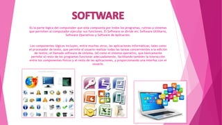 Es la parte lógica del computador que esta compuesta por todos los programas, rutinas y sistemas
que permiten al computador ejecutar sus funciones. El Software se divide en: Software Utilitario,
Software Operativos y Software de Aplicación.
Los componentes lógicos incluyen, entre muchos otros, las aplicaciones informáticas; tales como
el procesador de texto, que permite al usuario realizar todas las tareas concernientes a la edición
de textos; el llamado software de sistema, tal como el sistema operativo, que básicamente
permite al resto de los programas funcionar adecuadamente, facilitando también la interacción
entre los componentes físicos y el resto de las aplicaciones, y proporcionando una interfaz con el
usuario.
 