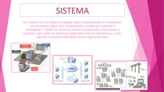 SISTEMA
Un sistema es un objeto complejo cuyos componentes se relacionan
con al menos algún otro componente; puede ser material o
conceptual.1 Todos los sistemas tienen composición, estructura y
entorno, pero sólo los sistemas materiales tienen mecanismo, y sólo
algunos sistemas materiales tienen figura (forma).
 