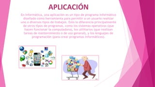 APLICACIÓN
En informática, una aplicación es un tipo de programa informático
diseñado como herramienta para permitir a un usuario realizar
uno o diversos tipos de trabajos. Esto lo diferencia principalmente
de otros tipos de programas, como los sistemas operativos (que
hacen funcionar la computadora), los utilitarios (que realizan
tareas de mantenimiento o de uso general), y los lenguajes de
programación (para crear programas informáticos).
 