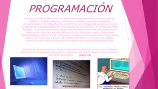 PROGRAMACIÓN
La programación informática, acortada como programación, es el proceso de
diseñar, codificar, depurar y mantener el código fuente de programas
computacionales. El código fuente es escrito en un lenguaje de programación. El
propósito de la programación es crear programas que exhiban un comportamiento
deseado. El proceso de escribir código requiere frecuentemente conocimientos en
varias áreas distintas, además del dominio del lenguaje a utilizar, algoritmos
especializados y lógica formal. Programar no involucra necesariamente otras tareas
tales como el análisis y diseño de la aplicación (pero sí el diseño del código),
aunque sí suelen estar fusionadas en el desarrollo de pequeñas aplicaciones.
Del proceso de programación surge lo que comúnmente se conoce como software
(conjunto de programas), aunque estrictamente este último abarca mucho más que
solo la programación. pagina web
 